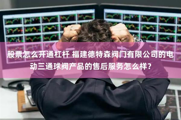 股票怎么开通杠杆 福建德特森阀门有限公司的电动三通球阀产品的售后服务怎么样？