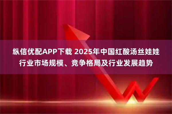纵信优配APP下载 2025年中国红酸汤丝娃娃行业市场规模、竞争格局及行业发展趋势