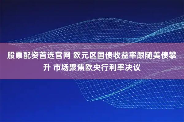 股票配资首选官网 欧元区国债收益率跟随美债攀升 市场聚焦欧央行利率决议