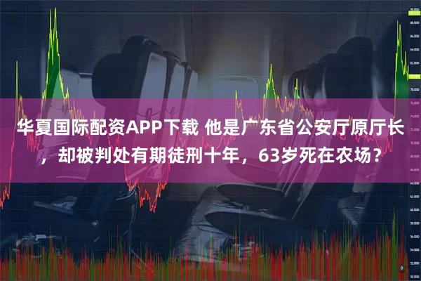 华夏国际配资APP下载 他是广东省公安厅原厅长，却被判处有期徒刑十年，63岁死在农场？
