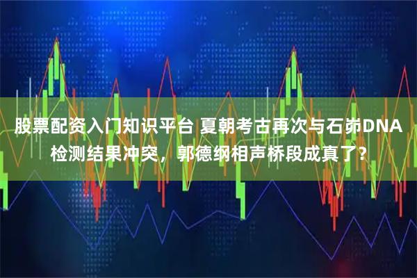 股票配资入门知识平台 夏朝考古再次与石峁DNA检测结果冲突，郭德纲相声桥段成真了？