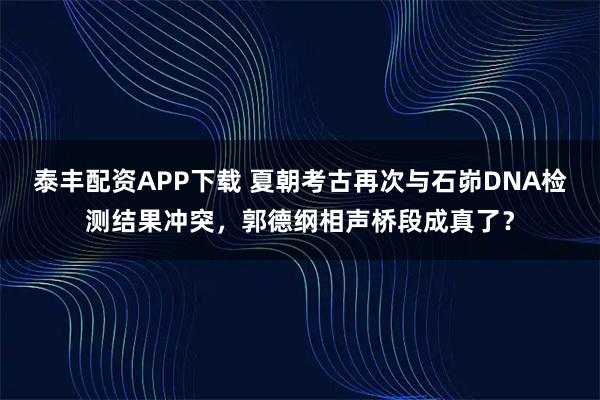 泰丰配资APP下载 夏朝考古再次与石峁DNA检测结果冲突，郭德纲相声桥段成真了？