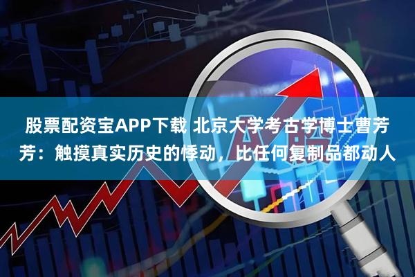股票配资宝APP下载 北京大学考古学博士曹芳芳：触摸真实历史的悸动，比任何复制品都动人