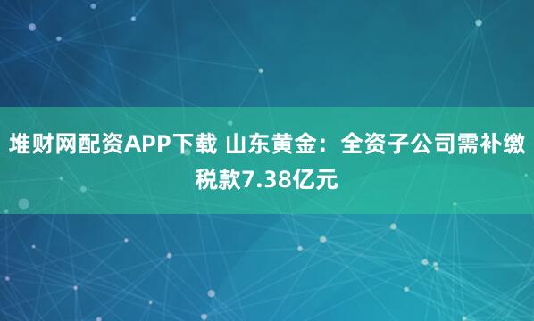 堆财网配资APP下载 山东黄金:全资子公司需补缴税款7.38亿元