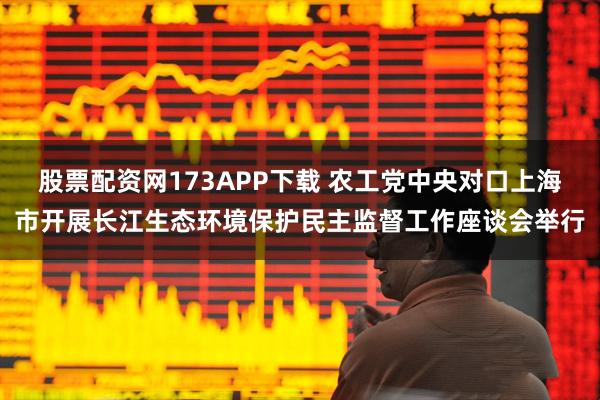 股票配资网173APP下载 农工党中央对口上海市开展长江生态环境保护民主监督工作座谈会举行