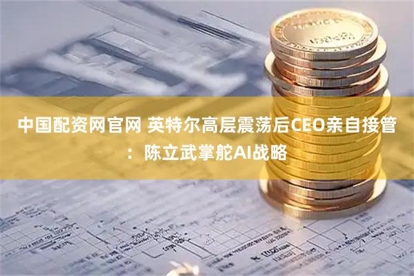 中国配资网官网 英特尔高层震荡后CEO亲自接管：陈立武掌舵AI战略