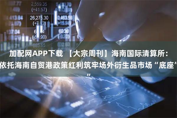 加配网APP下载 【大宗周刊】海南国际清算所：依托海南自贸港政策红利筑牢场外衍生品市场“底座”