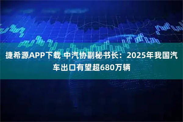 捷希源APP下载 中汽协副秘书长：2025年我国汽车出口有望超680万辆