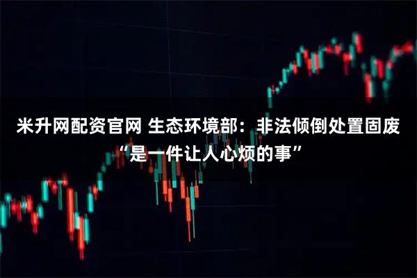 米升网配资官网 生态环境部：非法倾倒处置固废“是一件让人心烦的事”