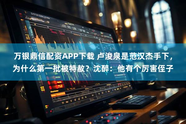 万银鼎信配资APP下载 卢浚泉是范汉杰手下,为什么第一批被特赦?沈醉:他有个厉害侄子