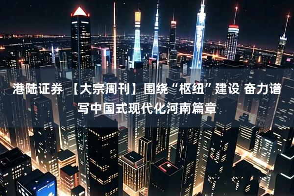 港陆证券 【大宗周刊】围绕“枢纽”建设 奋力谱写中国式现代化河南篇章