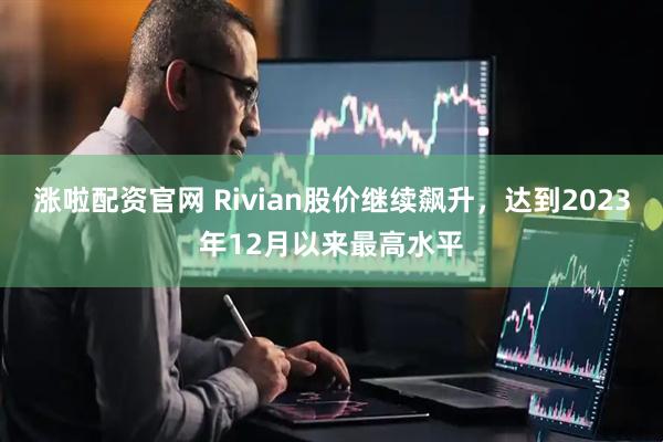 涨啦配资官网 Rivian股价继续飙升，达到2023年12月以来最高水平