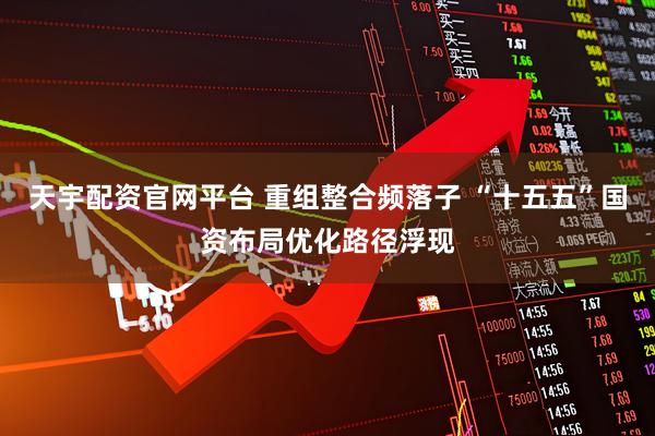 天宇配资官网平台 重组整合频落子 “十五五”国资布局优化路径浮现