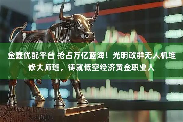 金鑫优配平台 抢占万亿蓝海！光明政群无人机维修大师班，铸就低空经济黄金职业人