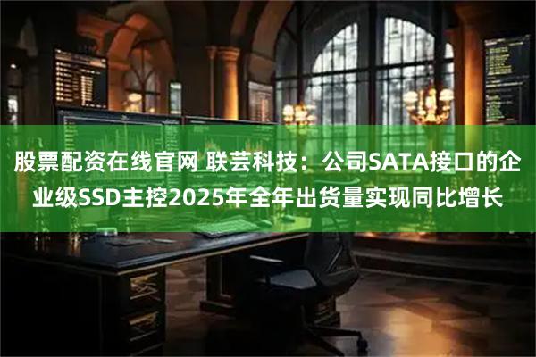 股票配资在线官网 联芸科技：公司SATA接口的企业级SSD主控2025年全年出货量实现同比增长