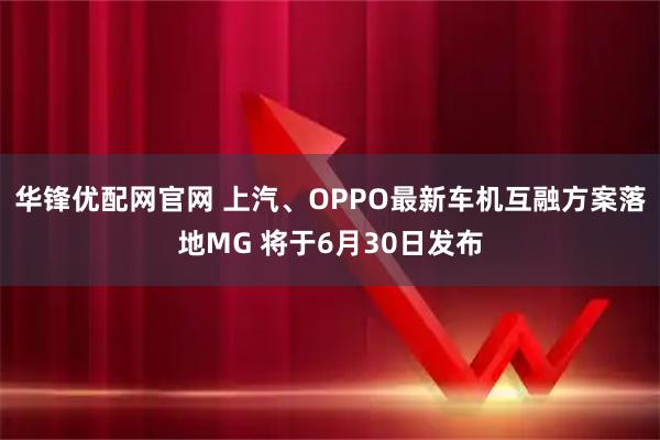 华锋优配网官网 上汽、OPPO最新车机互融方案落地MG 将于6月30日发布