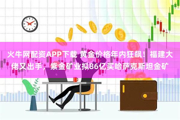 火牛网配资APP下载 黄金价格年内狂飙！福建大佬又出手，紫金矿业拟86亿买哈萨克斯坦金矿
