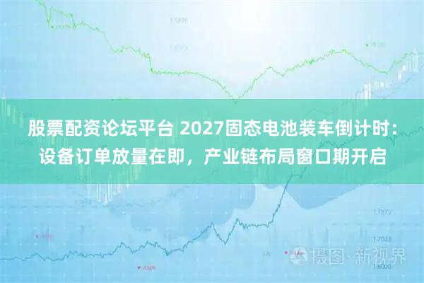 股票配资论坛平台 2027固态电池装车倒计时：设备订单放量在即，产业链布局窗口期开启