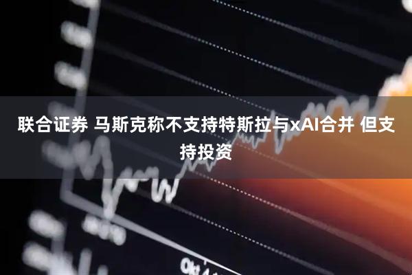 联合证券 马斯克称不支持特斯拉与xAI合并 但支持投资