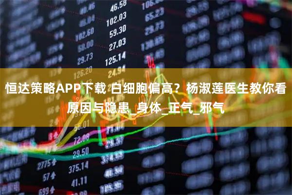 恒达策略APP下载 白细胞偏高？杨淑莲医生教你看原因与隐患_身体_正气_邪气