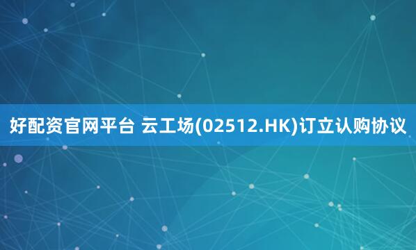 好配资官网平台 云工场(02512.HK)订立认购协议