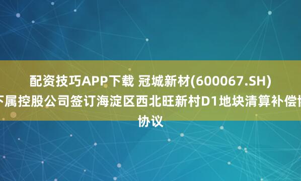 配资技巧APP下载 冠城新材(600067.SH)：下属控股公司签订海淀区西北旺新村D1地块清算补偿协议