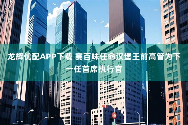 龙辉优配APP下载 赛百味任命汉堡王前高管为下一任首席执行官