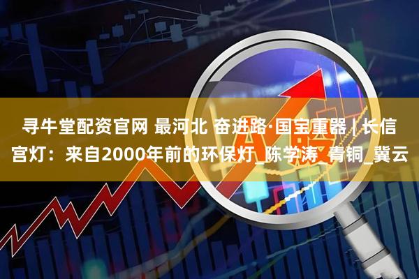 寻牛堂配资官网 最河北 奋进路·国宝重器 | 长信宫灯：来自2000年前的环保灯_陈学涛_青铜_冀云