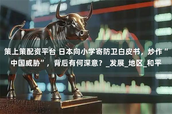 策上策配资平台 日本向小学寄防卫白皮书，炒作“中国威胁”，背后有何深意？_发展_地区_和平
