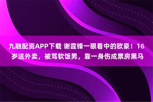 九融配资APP下载 谢霆锋一眼看中的欧豪！16 岁送外卖，被骂软饭男，靠一身伤成票房黑马