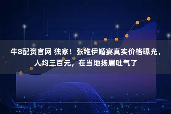牛8配资官网 独家！张维伊婚宴真实价格曝光，人均三百元，在当地扬眉吐气了