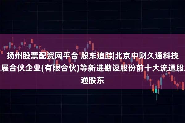 扬州股票配资网平台 股东追踪|北京中财久通科技发展合伙企业(有限合伙)等新进勘设股份前十大流通股东