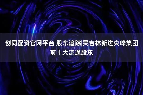 创同配资官网平台 股东追踪|吴吉林新进尖峰集团前十大流通股东