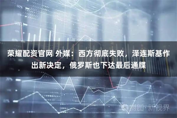 荣耀配资官网 外媒：西方彻底失败，泽连斯基作出新决定，俄罗斯也下达最后通牒