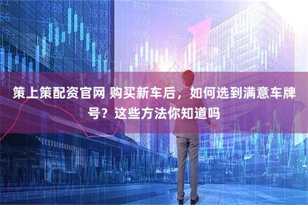 策上策配资官网 购买新车后，如何选到满意车牌号？这些方法你知道吗