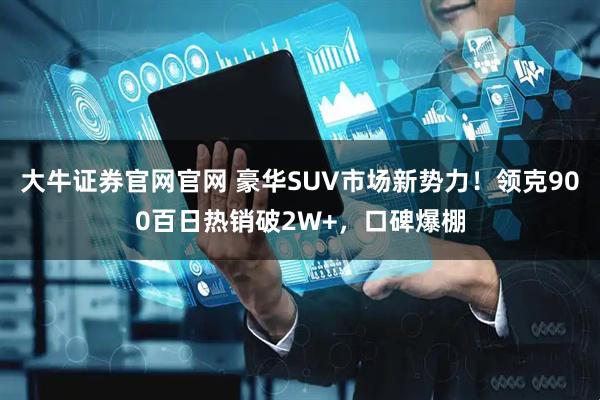 大牛证券官网官网 豪华SUV市场新势力！领克900百日热销破2W+，口碑爆棚
