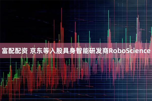 富配配资 京东等入股具身智能研发商RoboScience