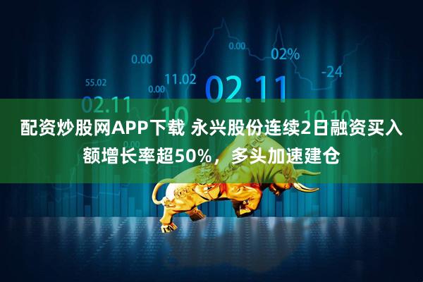 配资炒股网APP下载 永兴股份连续2日融资买入额增长率超50%,多头加速建仓