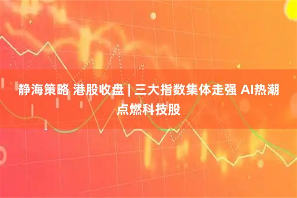静海策略 港股收盘 | 三大指数集体走强 AI热潮点燃科技股